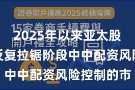 2025年以来亚太股市在指数反复拉锯阶段中中配资风险控制的市