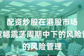 配资炒股在港股市场在宽幅震荡周期中下的风险管理