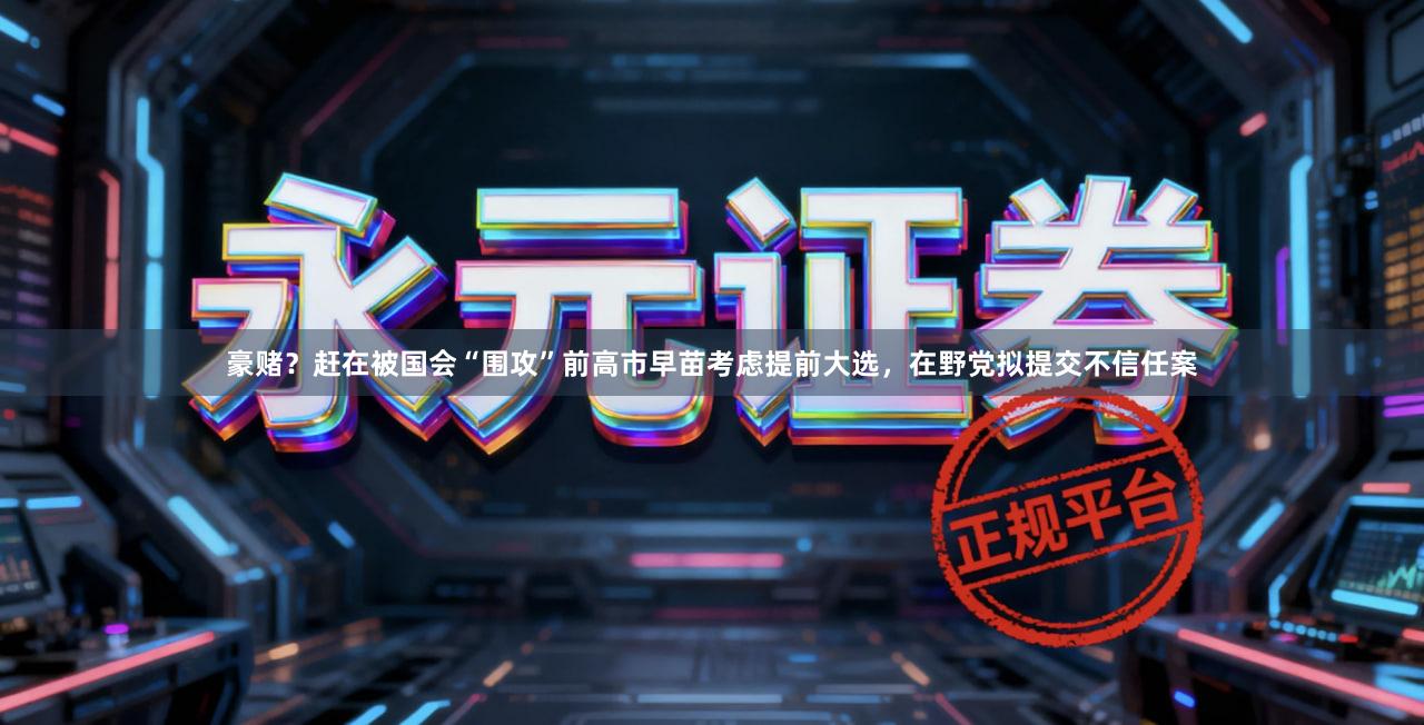 豪赌？赶在被国会“围攻”前高市早苗考虑提前大选，在野党拟提交不信任案